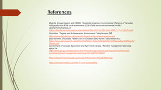 References:
Quantis, Groupe Ageco, and CIRAIG. “Sustained progress: Environmental efficiency of Canadian
milk production A life-cycle assessment (LCA) of the sector environmental profile.”
dairyfarmersofcanada.ca
https://dairyfarmersofcanada.ca/sites/default/files/2019-01/PLC-Info-ANG-F-17-12-2018_0.pdf
ProAction. "Targets and Achievements: Environment." dairyfarmers.ca
https://www.dairyfarmers.ca/proaction/targets-achievements/environment
Dairy Farmers of Canada. "Water Use on Canadian Dairy Farms." dairyresearch.ca
https://www.dairyresearch.ca/pdf/Fact%20Sheet_Water%20Use%20on%20Canadian%20Dairy%2
0Farms.pdf
Government of Canada: Agriculture and Agri-Food Canada. "Nutrient management planning."
agr.gc.ca
http://www.agr.gc.ca/eng/science-and-innovation/agricultural-practices/soil-and-land/soil-
nutrients/nutrient-management-planning/?id=1187355760327
https://dairyfarmersofcanada.ca/en/search?keywords=Dairy%20farming
https://www.aeromatico.com/the-7-rs-of-sustainability
 