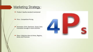 Marketing Strategy :
 Product: Quality standard maintained
 Price : Competitive Pricing
 Promotion: Print, Electronic, Social, Sales
Promotion through in-store activities
 Place: Collection done at Areas, Regions,
Zones and Provinces
 