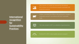 International
recognition
for
Sustainability
Practices:
Dairy Farmers of Canada has received the international
from Unilever for its commitments towards sustainable milk
production practices.
Unilever concluded that 100% of milk produced in Canada is
sustainably sourced in accordance with their Sustainable
Code.
The Code, revised in 2017, is a collection of good practices.
ProAction® is DFC’s robust quality assurance program.
 
