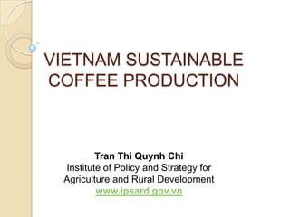 VIETNAM SUSTAINABLE
COFFEE PRODUCTION



         Tran Thi Quynh Chi
 Institute of Policy and Strategy for
 Agriculture and Rural Development
         www.ipsard.gov.vn
 