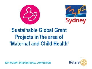 2014 ROTARY INTERNATIONAL CONVENTION
Sustainable Global Grant
Projects in the area of
‘Maternal and Child Health’
 