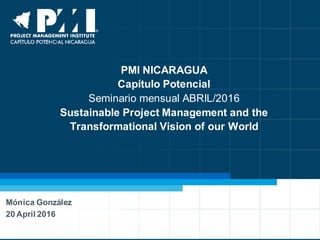 PMI NICARAGUA
Capítulo Potencial
Seminario mensual ABRIL/2016
Sustainable Project Management and the
Transformational Vision of our World
Mónica González
20 April 2016
 