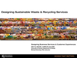 © HumanCentered 2004, All Rights Reserved design that matters
Designing Business Services & Customer Experiences
ADS 714, ADS 560, or INDD 578, April 2008
University of Kansas, Department of Design
Michael Eckersley, PhD, Instructor
Designing Sustainable Waste & Recycling Services
 