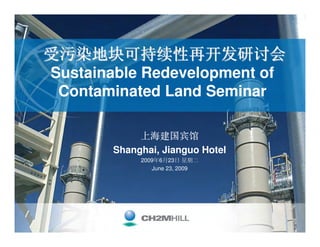 受污染地块可持续性再开发研讨会
Sustainable Redevelopment of
 Contaminated Land Seminar

             上海建国宾馆
        Shanghai, Jianguo Hotel
             2009年6月23日 星期二
                June 23, 2009
 