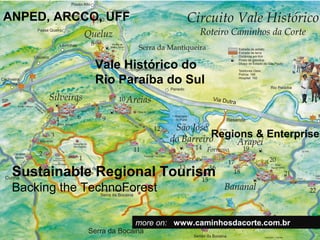 ANPED, ARCCO, UFF


              Vale Histórico do
              Rio Paraíba do Sul



                                      Regions & Enterprises


 Sustainable Regional Tourism
 Backing the TechnoForest

                     more on: www.caminhosdacorte.com.br
 
