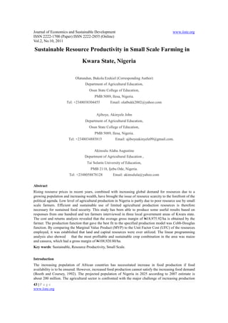 Journal of Economics and Sustainable Development                                              www.iiste.org
ISSN 2222-1700 (Paper) ISSN 2222-2855 (Online)
Vol.2, No.10, 2011

Sustainable Resource Productivity in Small Scale Farming in
                                Kwara State, Nigeria

                            Olatundun, Bukola Ezekiel (Corresponding Author)
                                  Department of Agricultural Education,
                                     Osun State College of Education,
                                         PMB 5089, Ilesa, Nigeria.
                      Tel: +2348038304455          Email: olatbukk2002@yahoo.com


                                          Ajiboye, Akinyele John
                                  Department of Agricultural Education,
                                     Osun State College of Education,
                                         PMB 5089, Ilesa, Nigeria.
                       Tel: +2348034885815             Email: ajiboyeakinyele09@gmail.com.


                                         Akinsulu Alaba Augustine
                                  Department of Agricultural Education ,
                                    Tai Solarin University of Education,
                                      PMB 2118, Ijebu Ode, Nigeria.
                        Tel: +2348058878128          Email: akinsulula@yahoo.com

Abstract
Rising resource prices in recent years, combined with increasing global demand for resources due to a
growing population and increasing wealth, have brought the issue of resource scarcity to the forefront of the
political agenda. Low level of agricultural production in Nigeria is partly due to poor resource use by small
scale farmers. Efficient and sustainable use of limited agricultural production resources is therefore
necessary for sustained food security. This study has been able to produce some useful results based on
responses from one hundred and ten farmers interviewed in three local government areas of Kwara state.
The cost and returns analysis revealed that the average gross margin of N18,975.92/ha is obtained by the
farmer. The production function that gave the best fit to the specified production model was Cobb-Douglas
function. By comparing the Marginal Value Product (MVP) to the Unit Factor Cost (UFC) of the resources
employed, it was established that land and capital resources were over utilized. The linear programming
analysis also showed     that the most profitable and sustainable crop combination in the area was maize
and cassava, which had a gross margin of N108,920.80/ha.
Key words: Sustainable, Resource Productivity, Small Scale.


Introduction
The increasing population of African countries has necessitated increase in food production if food
availability is to be ensured. However, increased food production cannot satisfy the increasing food demand
(Booth and Coursey, 1992). The projected population of Nigeria in 2025 according to 2007 estimate is
about 200 million. The agricultural sector is confronted with the major challenge of increasing production
43 | P a g e
www.iiste.org
 