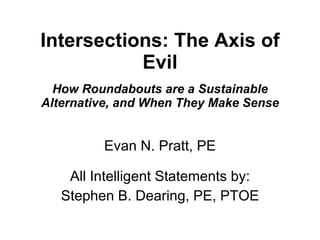Intersections: The Axis of Evil How Roundabouts are a Sustainable Alternative, and When They Make Sense Evan N. Pratt, PE All Intelligent Statements by: Stephen B. Dearing, PE, PTOE 