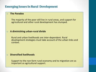 Emerging Issues In Rural Development

 o The Paradox

     The majority of the poor still live in rural areas, and support for
     agricultural and other rural development has slumped.


 o A diminishing urban-rural divide

     Rural and urban livelihoods are inter-dependent. Rural
     development strategies must take account of the urban links and
     context.



 o Diversified livelihoods

     Support to the non-farm rural economy and to migration are as
     important as agricultural support.
 