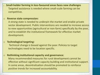 o   Small-holder farming in less-favoured areas faces new challenges
     Targeted assistance is needed where small-scale farming can be
     competitive.

o Reverse state compression:
   A strong state is needed to underpin the market and enable private
   sector development. Public interventions are needed to increase access
   to new opportunities (agricultural or non-farm) specifically by the poor,
   and to establish the institutional framework for effective market
   development.

o Technological targeting:
    Technical change is biased against the poor. Policies to target
   technologies need to be location specific.

o Rethinking institutional capacity and governance:
   Many recommended measures for rural development cannot be
   effective without significant capacity building and institutional support.
   In some areas, decentralisation should be promoted to reinforce
   positive trends for increased accountability.
 