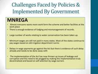 Challenges Faced by Policies &
    Implemented By Government
MNREGA
• Almost everyone wants more work form the scheme and better facilities at the
  work place
• There is enough evidence of fudging and mismanagement of records.

• Large number of works relating to water conservation has been taken up.

• Minimum wages are still not paid in many states. Most of the states continue to
  pay wages based on old irrigation department norms

• Delays in wage payments go against the Act but there is evidence of such delay
  already and needs to be done away with

• The implementation of the Act has now thrown up issues of leakage and
  corruption and this need to be plugged by making the implementation truly
  decentralized and based on self selection by wage earners
 