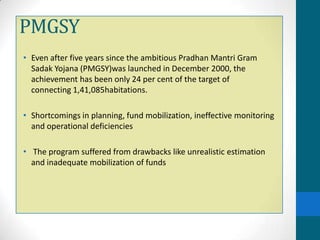 PMGSY
• Even after five years since the ambitious Pradhan Mantri Gram
  Sadak Yojana (PMGSY)was launched in December 2000, the
  achievement has been only 24 per cent of the target of
  connecting 1,41,085habitations.

• Shortcomings in planning, fund mobilization, ineffective monitoring
  and operational deficiencies

• The program suffered from drawbacks like unrealistic estimation
  and inadequate mobilization of funds
 