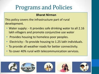 Programs and Policies
                         Bharat Nirman
This policy covers the infrastructure part of rural
development.
 • Water supply: - It provides safe drinking water to all 2.16
   lakh villagers and promote conjunctive use water
 • Provides housing to homeless poor peoples.
 • Electricity: -To provide housing to 1.25 lakh individuals.
 • To provide all weather roads for better connectivity.
 • To cover 40% rural with telecommunication services.
 