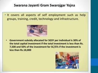 Swarana Jayanti Gram Swarojgar Yojna

• It covers all aspects of self employment such as help
  groups, training, credit, technology and infrastructure.




• Government subsidy allocated for SGSY per individual is 30% of
  the total capital investment if the total investment is less than Rs.
  7,500 and 50% of the investment for SC/STs if the investment is
  less than Rs.10,000
 