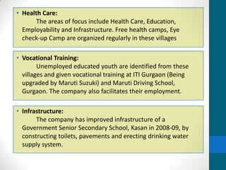 • Health Care:
       The areas of focus include Health Care, Education,
  Employability and Infrastructure. Free health camps, Eye
  check-up Camp are organized regularly in these villages

• Vocational Training:
        Unemployed educated youth are identified from these
  villages and given vocational training at ITI Gurgaon (Being
  upgraded by Maruti Suzuki) and Maruti Driving School,
  Gurgaon. The company also facilitates their employment.

• Infrastructure:
       The company has improved infrastructure of a
  Government Senior Secondary School, Kasan in 2008-09, by
  constructing toilets, pavements and erecting drinking water
  supply system.
 