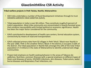 GlaxoSmithKline CSR Activity
Tribal welfare projects in Peth Taluka, Nashik, Maharashtra:

 • GSK India undertakes a number of Rural Development initiatives through its trust
   GRAMIN AAROGYA VIKAS SANSTHA (GAVS).

 • Tribal population in India is over 84 million. They constitute roughly 8 percent of
   India's population. Most tribe community are concentrated in heavily forested areas
   that combine inaccessibility with limited political or economic significance. Health
   has been the major factor considered for the community.

 • GAVS contributed to development of health care centers, formal education system,
   connectivity by means of road and transportation.

 • GAVS collected primary data from 92 villages in Peth Tehsil / Block near Nashik in
   the year 2005. Peth is the smallest Tehsil / Block in the district; it occupies 3.63% of
   the district. The tribal population in Nashik falls amongst the 10% of the total Tribal
   population (7.4 million) in the state of Maharashtra to identify underserved village
   communities

 • Project laid emphasis on health seeking behavior in the areas of Tobacco de-
   addiction, Nutrition, common illnesses with a special emphasis on different types of
   fevers and diseases of joints, HIV/AIDS infections, skin diseases, Tuberculosis, water-
   borne diseases and Respiratory Tract Infections, etc.
 