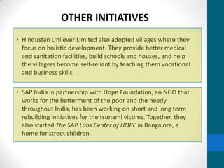 OTHER INITIATIVES
• Hindustan Unilever Limited also adopted villages where they
  focus on holistic development. They provide better medical
  and sanitation facilities, build schools and houses, and help
  the villagers become self-reliant by teaching them vocational
  and business skills.

• SAP India in partnership with Hope Foundation, an NGO that
  works for the betterment of the poor and the needy
  throughout India, has been working on short and long term
  rebuilding initiatives for the tsunami victims. Together, they
  also started The SAP Labs Center of HOPE in Bangalore, a
  home for street children.
 