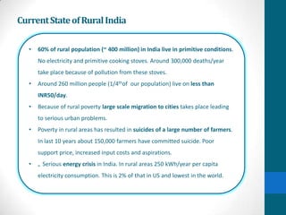 Current State of Rural India

   •   60% of rural population (~ 400 million) in India live in primitive conditions.
       No electricity and primitive cooking stoves. Around 300,000 deaths/year
       take place because of pollution from these stoves.
   •   Around 260 million people (1/4thof our population) live on less than
       INR50/day.
   •   Because of rural poverty large scale migration to cities takes place leading
       to serious urban problems.
   •   Poverty in rural areas has resulted in suicides of a large number of farmers.
       In last 10 years about 150,000 farmers have committed suicide. Poor
       support price, increased input costs and aspirations.
   •   „ Serious energy crisis in India. In rural areas 250 kWh/year per capita
       electricity consumption. This is 2% of that in US and lowest in the world.
 
