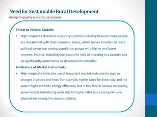 Need for Sustainable Rural Development
Rising inequality a matter of concern


    Threat to Political Stability
    •   High inequality threatens a country’s political stability because more people
        are dissatisfied with their economic status, which makes it harder to reach
        political consensus among population groups with higher and lower
        incomes. Political instability increases the risks of investing in a country and
        so significantly undermines its development potential.
    Limited use of Market Instruments
    •   High inequality limits the use of important market instruments such as
        changes in prices and fines. For example, higher rates for electricity and hot
        water might promote energy efficiency, but in the face of serious inequality,
        governments introducing even slightly higher rates risk causing extreme
        deprivation among the poorest citizens.
 