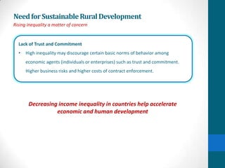 Need for Sustainable Rural Development
Rising inequality a matter of concern


  Lack of Trust and Commitment
  •   High inequality may discourage certain basic norms of behavior among
      economic agents (individuals or enterprises) such as trust and commitment.
      Higher business risks and higher costs of contract enforcement.




       Decreasing income inequality in countries help accelerate
                 economic and human development
 