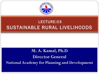 LECTURE:03 SUSTAINABLE RURAL LIVELIHOODS M. A. Kamal, Ph.D Director General National Academy for Planning and Development 