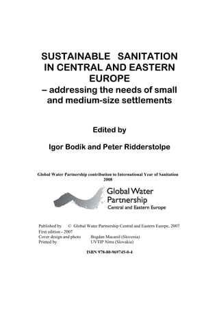SUSTAINABLE SANITATION
 IN CENTRAL AND EASTERN
           EUROPE
 – addressing the needs of small
    and medium-size settlements


                            Edited by

     Igor Bodík and Peter Ridderstolpe


Global Water Partnership contribution to International Year of Sanitation
                                 2008




Published by © Global Water Partnership Central and Eastern Europe, 2007
First edition - 2007
Cover design and photo Bogdan Macarol (Slovenia)
Printed by             UVTIP Nitra (Slovakia)

                         ISBN 978-80-969745-0-4
 