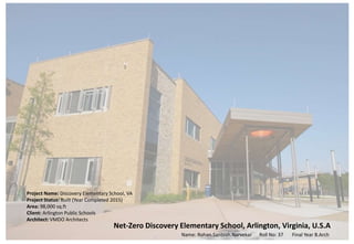 Net-Zero Discovery Elementary School, Arlington, Virginia, U.S.A
Project Name: Discovery Elementary School, VA
Project Status: Built (Year Completed 2015)
Area: 98,000 sq.ft
Client: Arlington Public Schools
Architect: VMDO Architects
Name: Rohan.Santosh.Narvekar Roll No: 37 Final Year B.Arch
 
