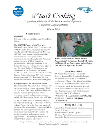 What’s Cooking
             A quarterly publication of the South Carolina Aquarium’s
                           Sustainable Seafood Initiative
                                               Winter 2008
                General News
Welcome!
Welcome to the newest SSI partner: Divine Fish
House.

The 2007 SSI Partner of the Year is....
The Boathouse at Breach Inlet! Congratulations
to Chef Charles Arena whose activities in 2007
netted a record-breaking points total. Not only
did Chef Arena host two sustainable seafood
dinners in 2007, he also gave cooking
                                                          Kevin Hutchinson, of South Santee
demonstrations at the South Carolina Aquarium
                                                          Aquaculture’s Swimming Rock Fish Farm,
and the Southeast Wildlife Exposition,
                                                          holds two of his farm-raised striped bass -
participated in a cooking competition at the
                                                          this winter’s Signature Seafood.
Sustainable Seafood Festival, and played a part in
the “Revealing the Deep” film premiere and
dinner event at the Aquarium. We’re very                                     Upcoming Events
thankful to Chef Arena and the other Sustainable
                                                              Wednesday, January 30 – Sustainable
Seafood Partners that made 2007 such a success.
                                                          Seafood Dinner at Fish featuring local snapper
Runners-up for the 2007 Partner of the Year
                                                          and grouper harvested by Mark Marhefka
include Middleton Place, Earth Fare and Cypress.
                                                              Saturday, February 23 – Winter Sustainable
Congratulations to Middleton Place!                       Seafood and Wine Dinner at Middleton Place
The Restaurant at Middleton Place is the first SSI            Saturday, March 1 – Sustainable Seafood
partner to complete a menu assessment. Based              and Beermaster Dinner at The Boathouse on
on their winter 2007 menu Middleton Place was             East Bay, in conjuction with the Distinctively
awarded Platinum Partner status! Other                    Charleston Food + Wine Festival
restaurants currently undergoing assessments
                                                              SAVE THE DATE!! 2008 SUSTAINABLE
include The Boathouse at Breach Inlet and CQ’s.
                                                          SEAFOOD FESTIVAL - SUNDAY,
All SSI restaurant partners are eligible to apply         OCTOBER 26
for upgraded artnership. To become a Platinum
                                                                              Inside This Issue
or Gold Partner, the seafood on your menu will
be assessed for sustainability. Platinum and Gold         Striped Bass, Winter Signature Seafood.................2
Partners will be recognized as such on all                Partner Activities.......................................................2
promotional materials and will be eligible for            Atlantic Snapper Grouper Update..........................3
special promotions and enhanced media                     Allocation Amendment............................................4
opportunities. Contact Megan Westmeyer at                 Current SSI Partners.................................................4
(843)579-8502 for more information.
       Our goal is to promote the conservation of fishery resources and the use of sustainable, especially
                                  local and domestic, seafood in restaurants.
 