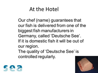 At the Hotel
Our chef (name) guarantees that
our fish is delivered from one of the
biggest fish manufacturers in
Germany, called ‘Deutsche See’.
If it is domestic fish it will be out of
our region.
The quality of ‘Deutsche See’ is
controlled regularly.
 