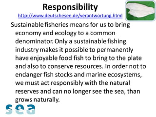 Responsibility
  http://www.deutschesee.de/verantwortung.html
Sustainable fisheries means for us to bring
 economy and ecology to a common
 denominator. Only a sustainable fishing
 industry makes it possible to permanently
 have enjoyable food fish to bring to the plate
 and also to conserve resources. In order not to
 endanger fish stocks and marine ecosystems,
 we must act responsibly with the natural
 reserves and can no longer see the sea, than
 grows naturally.
 