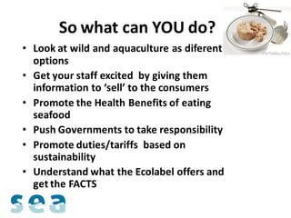 So what can YOU do? ?
• Look at wild and aquaculture as diferent
  options
• Get your staff excited by giving them
  information to ‘sell’ to the consumers
• Promote the Health Benefits of eating
  seafood
• Push Governments to take responsibility
• Promote duties/tariffs based on
  sustainability
• Understand what the Ecolabel offers and
  get the FACTS
 