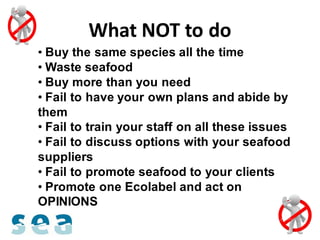 What NOT to do
• Buy the same species all the time
• Waste seafood
• Buy more than you need
• Fail to have your own plans and abide by
them
• Fail to train your staff on all these issues
• Fail to discuss options with your seafood
suppliers
• Fail to promote seafood to your clients
• Promote one Ecolabel and act on
OPINIONS
 