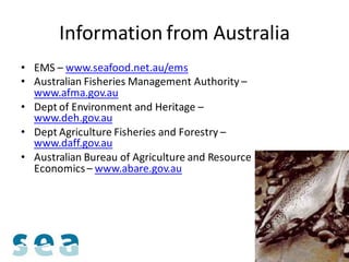 Information from Australia
• EMS – www.seafood.net.au/ems
• Australian Fisheries Management Authority –
  www.afma.gov.au
• Dept of Environment and Heritage –
  www.deh.gov.au
• Dept Agriculture Fisheries and Forestry –
  www.daff.gov.au
• Australian Bureau of Agriculture and Resource
  Economics – www.abare.gov.au
 