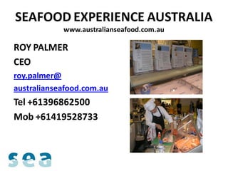 SEAFOOD EXPERIENCE AUSTRALIA
            www.australianseafood.com.au

ROY PALMER
CEO
roy.palmer@
australianseafood.com.au
Tel +61396862500
Mob +61419528733
 