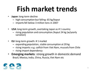 Fish market trends
• Japan: long-term decline
   – high consumption but falling: 65 kg/kaput
   – imports fell below 3 million tons in 2007

• USA: long-term growth, overtaking Japan as # 1 country
   – rising population and consumption /kaput 24 kg (w/yearly
     variation)

• EU: long-term growth: # 1 market
   – expanding population, stable consumption at 20 kg
   – rising imports: e.g. catfish from Viet Nam, mussels from Chile
   – rising import dependency
• Emerging markets: strong growth in domestic demand
    Brazil, Mexico, India, China, Russia, Viet Nam etc


                                                                      4
 