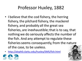 Professor Huxley, 1882
• I believe that the cod fishery, the herring
  fishery, the pilchard fishery, the mackerel
  fishery, and probably all the great sea
  fisheries, are inexhaustible; that is to say, that
  nothing we do seriously affects the number of
  the fish. And any attempt to regulate these
  fisheries seems consequently, from the nature
  of the case, to be useless.
• http://aleph0.clarku.edu/huxley/SM5/fish.html
 