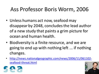 Ass Professor Boris Worm, 2006
• Unless humans act now, seafood may
  disappear by 2048, concludes the lead author
  of a new study that paints a grim picture for
  ocean and human health.
• Biodiversity is a finite resource, and we are
  going to end up with nothing left ... if nothing
  changes.
• http://news.nationalgeographic.com/news/2006/11/061102-
  seafood-threat.html
 