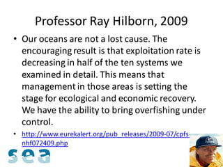 Professor Ray Hilborn, 2009
• Our oceans are not a lost cause. The
  encouraging result is that exploitation rate is
  decreasing in half of the ten systems we
  examined in detail. This means that
  management in those areas is setting the
  stage for ecological and economic recovery.
  We have the ability to bring overfishing under
  control.
• http://www.eurekalert.org/pub_releases/2009-07/cpfs-
  nhf072409.php
 