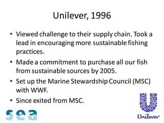 Unilever, 1996
• Viewed challenge to their supply chain. Took a
  lead in encouraging more sustainable fishing
  practices.
• Made a commitment to purchase all our fish
  from sustainable sources by 2005.
• Set up the Marine Stewardship Council (MSC)
  with WWF.
• Since exited from MSC.
 