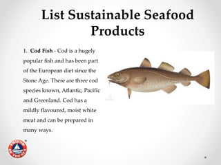 List Sustainable Seafood
Products
1. Cod Fish - Cod is a hugely
popular fish and has been part
of the European diet since the
Stone Age. There are three cod
species known, Atlantic, Pacific
and Greenland. Cod has a
mildly flavoured, moist white
meat and can be prepared in
many ways.
 
