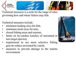 Technical measures is a term for the range of rules
governing how and where fishers may fish.
Technical measures include:
• minimum landing sizes for fish;
• minimum mesh sizes for nets;
• closed fishing areas and seasons;
• limits on by-catches (catches of unwanted or
non-target species);
• requirement to use more selective fishing
gear (to reduce unwanted by-catch);
• measures to prevent damage to the marine
environment.
 