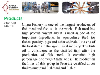 Products
Fish meal
Fish oil
China Fishery is one of the largest producers of
fish meal and fish oil in the world. Fish meal has
high protein content and it is used as one of the
important ingredients in aquaculture feed for
fishes, poultry, pigs and other animals. It is one of
the best items in the agricultural industry. The Fish
oil is considered as the distilled item after the
production of fish meal. It contains high
percentage of omega-3 fatty acids. The production
facilities of this group in Peru are certified under
the International Fishmeal and Fish oil
 