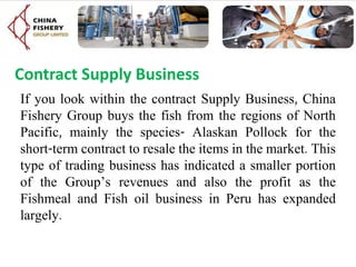 Contract Supply Business
If you look within the contract Supply Business, China
Fishery Group buys the fish from the regions of North
Pacific, mainly the species- Alaskan Pollock for the
short-term contract to resale the items in the market. This
type of trading business has indicated a smaller portion
of the Group’s revenues and also the profit as the
Fishmeal and Fish oil business in Peru has expanded
largely.
 