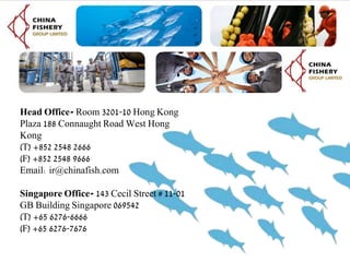 Head Office- Room 3201-10 Hong Kong
Plaza 188 Connaught Road West Hong
Kong
(T) +852 2548 2666
(F) +852 2548 9666
Email: ir@chinafish.com
Singapore Office- 143 Cecil Street # 11-01
GB Building Singapore 069542
(T) +65 6276-6666
(F) +65 6276-7676
 