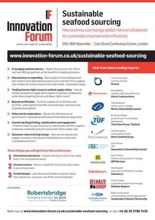Book now at www.innovation-forum.co.uk/sustainable-seafood-sourcing or call +44 (0) 20 3780 7435
LEAD SPONSOR:
www.innovation-forum.co.uk/sustainable-seafood-sourcing
Hearfromthese leadingexperts:
Sustainable
seafoodsourcing
Howbusinesscanmanageglobalriskandcollaborate
forsustainableimprovementseffectively
25th-26thNovember | CoinStreetConferenceCentre,London
	 Achangingseafoodindustry – Debate the pressures for reform,
and hear NGO perspectives on the benefits of adapting business
	 Howbusinessisresponding– Gain insight on how leading brands
and retailers build alternative business cases and learn from supplier
case studies the actions and priorities that enable sustainable supply
	 Tacklinghumanrightsissuesinseafoodsupplychains – How do
leading companies engage with suppliers to develop collaborative
action plans targeting human and labour rights issues?
	 Beyondcertification – A critical analysis of certification and
its limits: understand the benefits and challenges, and learn how
to avoid classic pitfalls
	 Policyanditsimplications – Debate the effectiveness of
governments in developing national and international cooperation
	 Counteringillegalfishing:collaborationandengagement
– Practical steps for your business to unite brands and their suppliers
to develop sustainable practices and avoid critical supply risks
	 Consumerrolesindrivingchange – How can we educate and
engage consumers and relevant stakeholders to create more
sustainable practices?
Lasse Gustavsson
executive director
Oceana
Nick Kightley
category lead food and farming
EthicalTradingInitiative
Toby Middleton
senior country manager
MarineStewardshipCouncil
Dr. Darian McBain
group director of sustainable
development
ThaiUnionGroup,Thailand
Laky Zervudachi
sustainability director
DirectSeafoodGroup
Chris Ninnes
CEO
AquacultureStewardshipCouncil
Huw Thomas
fisheries and aquaculture manager
WMMorrison
Ally Dingwall
aquaculture and fisheries manager
Sainsbury’s
Anaïs Pauwels
sustainable private brand manager
DelhaizeBelgium
Blake Lee-Harwood
communications and strategy director
SustainableFisheriesPartnership
Three things you will get from this conference:
	 Internationalattendance– network with figures across the supply
chain, from all around the world
	 Focusedsessions– discuss in depth the issues that really matter
to you and your peers
	 Candiddialogue – open discussion between companies about
their experiences, successes, and off the record challenges
1
2
3
 