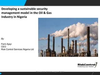 Risk Control Services, Lagos, Nigeria 1
Developing a sustainable security
management model in the Oil & Gas
Industry in Nigeria
By
Femi Ajayi
CEO
Risk Control Services Nigeria Ltd
 