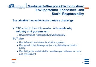 Sustainable/Responsible Innovation:
                           Environmental, Economical and
                                     Social Responsibility

 Sustainable innovation constitutes a challenge

 ➤ RTOs due to their interrelation with academia,
   industry and government:
          ➤    Have increased responsibility towards society
 BUT also
          ➤    Can influence and shape innovation systems
          ➤    Can assist in the development of a sustainable innovation
               policy
          ➤    Can bridge the sustainability incentives gap between industry
               and government


2/17/11                                                                        10
 