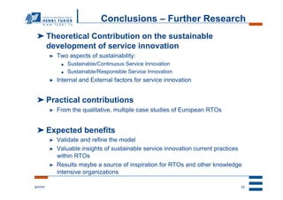 Conclusions – Further Research
 ➤ Theoretical Contribution on the sustainable
   development of service innovation
          ➤    Two aspects of sustainability:
                ●    Sustainable/Continuous Service Innovation
                ●    Sustainable/Responsible Service Innovation
          ➤    Internal and External factors for service innovation


 ➤ Practical contributions
          ➤    From the qualitative, multiple case studies of European RTOs


 ➤ Expected benefits
          ➤    Validate and refine the model
          ➤    Valuable insights of sustainable service innovation current practices
               within RTOs
          ➤    Results maybe a source of inspiration for RTOs and other knowledge
               intensive organizations

2/17/11                                                                            13
 