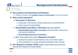 Background-Introduction

 ➤  Our purpose and theoretical contribution
           ➤    Propose a model of the complete image of sustainability in service innovation
 ➤  Why is this important?
    ➤  Innovation in Services
                 ●    rising topic of discussion among researchers and practitioners
                 ●    raises issues of sustainability
           ➤    Sustainable Innovation in Services has two aspects:
                 ●    Sustainable/responsible innovation (environmental, economical
                      and social constraints)
                 ●    Sustainable/continuous innovation
           ➤    BUT what about the current Research Frontier?
                 ●    Literature has been concentrated on one or the other aspect
                 ●    The combination is a more complete illustration of the concept
 ➤  Our Research Context: RTOs (higher responsibility and sensitivity
          towards both aspects of sustainability)

2/17/11                                                                                    2
 