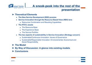 A sneak-peak into the rest of the
                                                   presentation
 ➤  Theoretical Elements
          ➤    The New Service Development (NSD) process
          ➤    Service Innovation through the Resource Based View (RBV) lens
                ●  Resources Combination and Resulting Capabilities

          ➤    The RTO’s assets
                ●  The Resource Base

                ●  The Experience Base

                ●  The Service Portfolio

          ➤    The two aspects of sustainability in Service Innovation (Strategy concern)
                ●  Sustainable/Continuous Innovation: Issues of Governance

                ●  Sustainable/Responsible Innovation: Environemental, Economical and

                   Social Responsibility
 ➤  The Model
 ➤  By Way of Discussion: A glance into existing models
 ➤  Conclusions



2/17/11                                                                                3
 