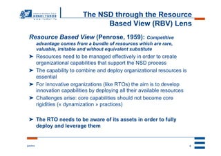 The NSD through the Resource
                                   Based View (RBV) Lens
 Resource Based View (Penrose, 1959): Competitive
          advantage comes from a bundle of resources which are rare,
          valuable, imitable and without equivalent substitute
 ➤  Resources need to be managed effectively in order to create
    organizational capabilities that support the NSD process
 ➤  The capability to combine and deploy organizational resources is
    essential
 ➤  For innovative organizations (like RTOs) the aim is to develop
    innovation capabilities by deploying all their available resources
 ➤  Challenges arise: core capabilities should not become core
    rigidities (« dynamization » practices)

 ➤  The RTO needs to be aware of its assets in order to fully
    deploy and leverage them


2/17/11                                                                  5
 